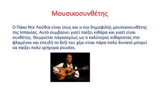 Μουσικοσυνθέτης
Ο Πάκο Ντε Λούθια είναι ίσως και ο πιο δημοφιλής μουσικοσυνθέτης
της Ισπανίας. Αυτό συμβαίνει γιατί παίζει κιθάρα και γιατί είναι
συνθέτης. Θεωρείται παγκοσμίως ως ο καλύτερος κιθαρίστας στο
φλαμένκο και επειδή το δεξί του χέρι είναι πάρα πολύ δυνατό μπορεί
να παίξει πολύ γρήγορα picados.

 