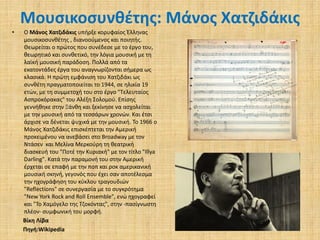 Μουσικοσυνθέτης: Μάνος Χατζιδάκις
•

Ο Μάνος Χατζιδάκις υπήρξε κορυφαίος Έλληνας
μουσικοσυνθέτης , διανοούμενος και ποιητής.
Θεωρείται ο πρώτος που συνέδεσε με το έργο του,
θεωρητικό και συνθετικό, την λόγια μουσική με τη
λαϊκή μουσική παράδοση. Πολλά από τα
εκατοντάδες έργα του αναγνωρίζονται σήμερα ως
κλασικά. Η πρώτη εμφάνιση του Χατζιδάκι ως
συνθέτη πραγματοποιείται το 1944, σε ηλικία 19
ετών, με τη συμμετοχή του στο έργο "Τελευταίος
Ασπροκόρακας" του Αλέξη Σολομού. Επίσης
γεννήθηκε στην Ξάνθη και ξεκίνησε να ασχολείται
με την μουσική από τα τεσσάρων χρονών. Και έτσι
άρχισε να δένεται ψυχικά με την μουσική. Το 1966 ο
Μάνος Χατζιδάκις επισκέπτεται την Αμερική
προκειμένου να ανεβάσει στο Broadway με τον
Ντάσεν και Μελίνα Μερκούρη τη θεατρική
διασκευή του "Ποτέ την Κυριακή" με τον τίτλο "Illya
Darling". Κατά την παραμονή του στην Αμερική
έρχεται σε επαφή με την ποπ και ροκ αμερικανική
μουσική σκηνή, γεγονός που έχει σαν αποτέλεσμα
την ηχογράφηση του κύκλου τραγουδιών
"Reflections" σε συνεργασία με το συγκρότημα
"New York Rock and Roll Ensemble", ενώ ηχογραφεί
και "Το Χαμόγελο της Τζοκόντας", στην -πασίγνωστη
πλέον- συμφωνική του μορφή.
Βίκη Λίβα
Πηγή:Wikipedia

 