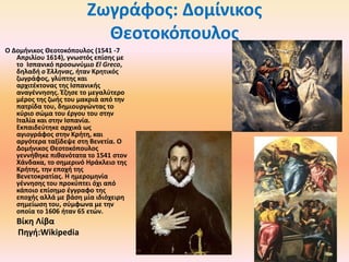 Ζωγράφος: Δομίνικος
Θεοτοκόπουλος
Ο Δομήνικος Θεοτοκόπουλος (1541 -7
Απριλίου 1614), γνωστός επίσης με
τo Ισπανικό προσωνύμιο El Greco,
δηλαδή ο Έλληνας, ήταν Κρητικός
ζωγράφος, γλύπτης και
αρχιτέκτονας της Ισπανικής
αναγέννησης. Έζησε το μεγαλύτερο
μέρος της ζωής του μακριά από την
πατρίδα του, δημιουργώντας το
κύριο σώμα του έργου του στην
Ιταλία και στην Ισπανία.
Εκπαιδεύτηκε αρχικά ως
αγιογράφος στην Κρήτη, και
αργότερα ταξίδεψε στη Βενετία. Ο
Δομήνικος Θεοτοκόπουλος
γεννήθηκε πιθανότατα το 1541 στον
Χάνδακα, το σημερινό Ηράκλειο της
Κρήτης, την εποχή της
Βενετοκρατίας. Η ημερομηνία
γέννησης του προκύπτει όχι από
κάποιο επίσημο έγγραφο της
εποχής αλλά με βάση μία ιδιόχειρη
σημείωση του, σύμφωνα με την
οποία το 1606 ήταν 65 ετών.

Βίκη Λίβα
Πηγή:Wikipedia

 