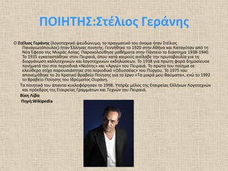 ΠΟΙΗΤΗΣ:Στέλιος Γεράνης
Ο Στέλιος Γεράνης (λογοτεχνικό ψευδώνυμο, το πραγματικό του όνομα ήταν Στέλιος
Παναγιωτόπουλος) ήταν Έλληνας ποιητής. Γεννήθηκε το 1920 στην Αθήνα και Καταγόταν από τη
Νέα Έφεσο της Μικράς Ασίας. Παρακολούθησε μαθήματα στην Πάντειο το διάστημα 1938-1940.
Το 1935 εγκαταστάθηκε στον Πειραιά, όπου κατά καιρούς ανέλαβε την πρωτοβουλία για τη
διοργάνωση καλλιτεχνικών και λογοτεχνικών εκδηλώσεων. Το 1938 για πρώτη φορά δημοσίευσε
ποιήματά του στα περιοδικά «Νεότης» και «Αργώ» του Πειραιά. Το πρώτο του ποίημα σε
ελεύθερο στίχο παρουσιάστηκε στο περιοδικό «Οδυσσέας» του Πύργου. Το 1975 του
απονεμήθηκε το 2ο Κρατικό Βραβείο Ποίησης για το έργο «Τα μικρά μου θαύματα», ενώ το 1992
το Βραβείο Ποίησης του Ιδρύματος Ουράνη.
Τα ποιητικά του άπαντα κυκλοφόρησαν το 1998. Υπήρξε μέλος της Εταιρείας Ελλήνων Λογοτεχνών
και πρόεδρος της Εταιρείας Γραμμάτων και Τεχνών του Πειραιά.
Βίκη Λίβα
Πηγή:Wikipedia

 