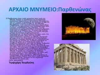 AΡΧΑΙΟ MNYMEIO:Παρθενώνας
Ο Παρθενώνας είναι ο ναός χτισμένος προς τιμήν της
Αθηνάς .Υπήρξε το αποτέλεσμα της συνεργασίας
σημαντικών αρχιτεκτόνων και γλυπτών στα μέσα του
5ου π.Χ. αιώνα. Η κατασκευή του ξεκίνησε το 448 π.Χ.
και τα εγκαίνια έγιναν το 438 π.Χ. στα Μεγάλα
Παναθήναια , ενώ ο γλυπτός διάκοσμος περατώθηκε
το 433 π.Χ. Οι αρχιτέκτονες που συνεργάστηκαν ήταν
ο Ικτίνος ,ο Καλλικράτης και ο Φειδίας . Για την
κατασκευή του χρησιμοποιήθηκε πεντελικό μάρμαρο,
εκτός από το στυλοβάτη του. Το πτερό είχε 8 κίονες
κατά πλάτος και 17 κατά μήκος. Στις στενές πλευρές
υπήρχε και δεύτερη σειρά 6 κιόνων που
δημιουργούσε την ψευδαίσθηση δίπτερου ναού. Στο
ανατολικό αέτωμα, πάνω από την είσοδο,
παρουσιάζονταν η γέννηση της Αθηνάς. Στο δυτικό
αέτωμα, αυτό που ήταν ορατό από τα Προπύλαια,
βρισκόταν η διαμάχη Αθηνάς και του Ποσειδώνα για
την κατοχή της αττικής γης. Η Αθηνά πρόσφερε το
δέντρο της ελιάς και ο Ποσειδώνας έκανε να
αναβλύσει θαλασσινό νερό από τον βράχο. Άνθρωποι
και θεοί αποφάσισαν πως η Αθηνά είχε κάνει το
καλύτερο δώρο και έτσι έγινε αυτή η προστάτιδα θεά
της πόλης. Στο εσωτερικό υπήρχε δίτονη (διώροφη)
δωρική κιονοστοιχία Στον οπισθόδομο φυλασσόταν ο
θησαυρός, δηλαδή τα πολύτιμα αφιερώματα της
Αθηνάς. Η οροφή του στηριζόταν σε τέσσερις
ιωνικούς κίονες. Η στέγη ολόκληρου του ναού, μαζί
με τους στρωτήρες, τους καλυπτήρες και τα
ακροκέραμα, ήταν μαρμάρινη, αλλά στηριζόταν σε
μεγάλες ξύλινες δοκούς. Έτσι ήταν ο ναός εσωτερικά
και εξωτερικά και αποτελεί το πιο σημαντικό
αξιοθέατο της χώρας μας.
ΠΗΓΗ: ΒΙΚΙΠΑΙΔΕΙΑ

Τερψιχόρη Τουρλούπη

 