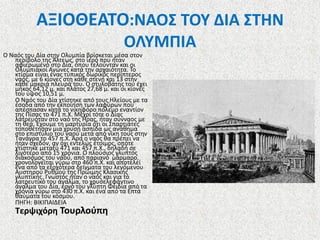 ΑΞΙΟΘΕΑΤΟ:ΝΑΟΣ ΤΟΥ ΔΙΑ ΣΤΗΝ
ΟΛΥΜΠΙΑ
Ο Ναός του Δία στην Ολυμπία βρίσκεται μέσα στον
περίβολο της Άλτεως, στο ιερό που ήταν
αφιερωμένο στο Δία, όπου τελούνταν και οι
Ολυμπιακοί Αγώνες κατά την αρχαιότητα. Το
κτίσμα είναι ένας τυπικός δωρικός περίπτερος
ναός, με 6 κίονες στη κάθε στενή και 13 στην
κάθε μακριά πλευρά του. Ο στυλοβάτης του έχει
μήκος 64,12 μ. και πλάτος 27,68 μ. και οι κίονές
του ύψος 10,51 μ.
Ο Ναός του Δία χτίστηκε από τους Ηλείους με τα
έσοδα από την εκποίηση των λαφύρων που
απέσπασαν κατά το νικηφόρο πόλεμο εναντίον
της Πίσας το 471 π.Χ. Μέχρι τότε ο Δίας
λατρευόταν στο ναό της Ήρας, ήταν σύνναος με
τη θεά. Έχουμε τη μαρτυρία ότι οι Σπαρτιάτες
τοποθέτησαν μια χρυσή ασπίδα ως ανάθημα
στο επιστύλιο του ναού μετά από νίκη τους στην
Τανάγρα το 457 π.Χ. Άρα ο ναός θα πρέπει να
ήταν σχεδόν, αν όχι εντελώς έτοιμος, οπότε
χτίστηκε μεταξύ 471 και 457 π.Χ., δηλαδή σε
λιγότερο από 15 χρόνια. Ο πλούσιος γλυπτός
διάκοσμος του ναού, από παριανό μάρμαρο,
χρονολογείται γύρω στο 460 π.Χ. και αποτελεί
ένα από τα εξοχότερα δείγματα του λεγόμενου
Αυστηρού Ρυθμού της Πρώιμης Κλασικής
γλυπτικής. Γνωστός ήταν ο ναός και για το
λατρευτικό του άγαλμα, το χρυσελεφάντινο
άγαλμα του Δία, έργο του γλύπτη Φειδία από τα
χρόνια γύρω στο 430 π.Χ. και ένα από τα Επτά
θαύματα του κόσμου.
ΠΗΓΗ: ΒΙΚΙΠΑΙΔΕΙΑ

Τερψιχόρη Τουρλούπη

 