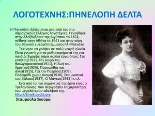 ΛΟΓΟΤΕΧΝΗΣ:ΠΗΝΕΛΟΠΗ ΔΕΛΤΑ
Η Πηνελόπη Δέλτα είναι μία από του πιο
σημαντικούς Έλληνες λογοτέχνες. Γεννήθηκε
στην Αλεξάνδρεια της Αιγύπτου το 1874,
πέθανε στην Αθήνα το 1941 και ήταν κόρη
του εθνικού ευεργέτη Εμμανουήλ Μπενάκη.
Ξεκίνησε να γράφει σε πολύ νεαρή ηλικία.
Είναι γνωστή για τα μυθιστορήματά της για
παιδιά. Έγραψε πάρα πολλά έργα όπως: Στο
κοτέτσι(1922), Τον καιρό του
Βουλγαροκτόνου(1911), Η Ζωή του
Χριστού(1925), Παραμύθια και
άλλα(1915), Για την Πατρίδα(1909),
Παραμύθι χωρίς όνομα(1910), Στα μυστικά
του βάλτου(1937), Ο Μάγκας(1935) κ.τ.λ.
Ένα από τα πιο σημαντικά της έργα είναι ο
Τρελαντώνης που περιγράφει το χαρακτήρα
του μεγαλύτερου αδελφού της.
http://el.wikipedia.org

Σταυρούλα Σκούρα

 