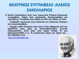 ΘΕΑΤΡΙΚΟΣ ΣΥΓΓΡΑΦΕΑΣ :ΑΛΕΚΟΣ
ΣΑΚΕΛΛΑΡΙΟΣ
Ο Αλέκος Σακελλάριος ήταν ένας σημαντικός Έλληνας θεατρικόσ
συγγραφέας. Ακόμη ήταν στιχουργός, δημοσιογράφος και
σκηνοθέτης. Γεννήθηκε στην Αθήνα το 1913 και πέθανε το 1991.
Συνέβαλλε σημαντικά στην ανάπτυξη του ελληνικού θεάτρου
και κινηματογράφου.
Έγραψε πολλά θεατρικά έργα όπως: Ένας άνθρωπος από τον
Άρη(1937), Ενας ήρως με παντούφλες(1947), Τρωικός
πόλεμος(1947), Ούτε γάτα ούτε Ζημιά (1950), Το τρις
εξαμαρτείν(1989) κ.τ.λ. Το μεγαλύτερο μέρος του έργου του ,
δεν εκδόθηκε ποτέ.
http://el.wikipedia.org

 