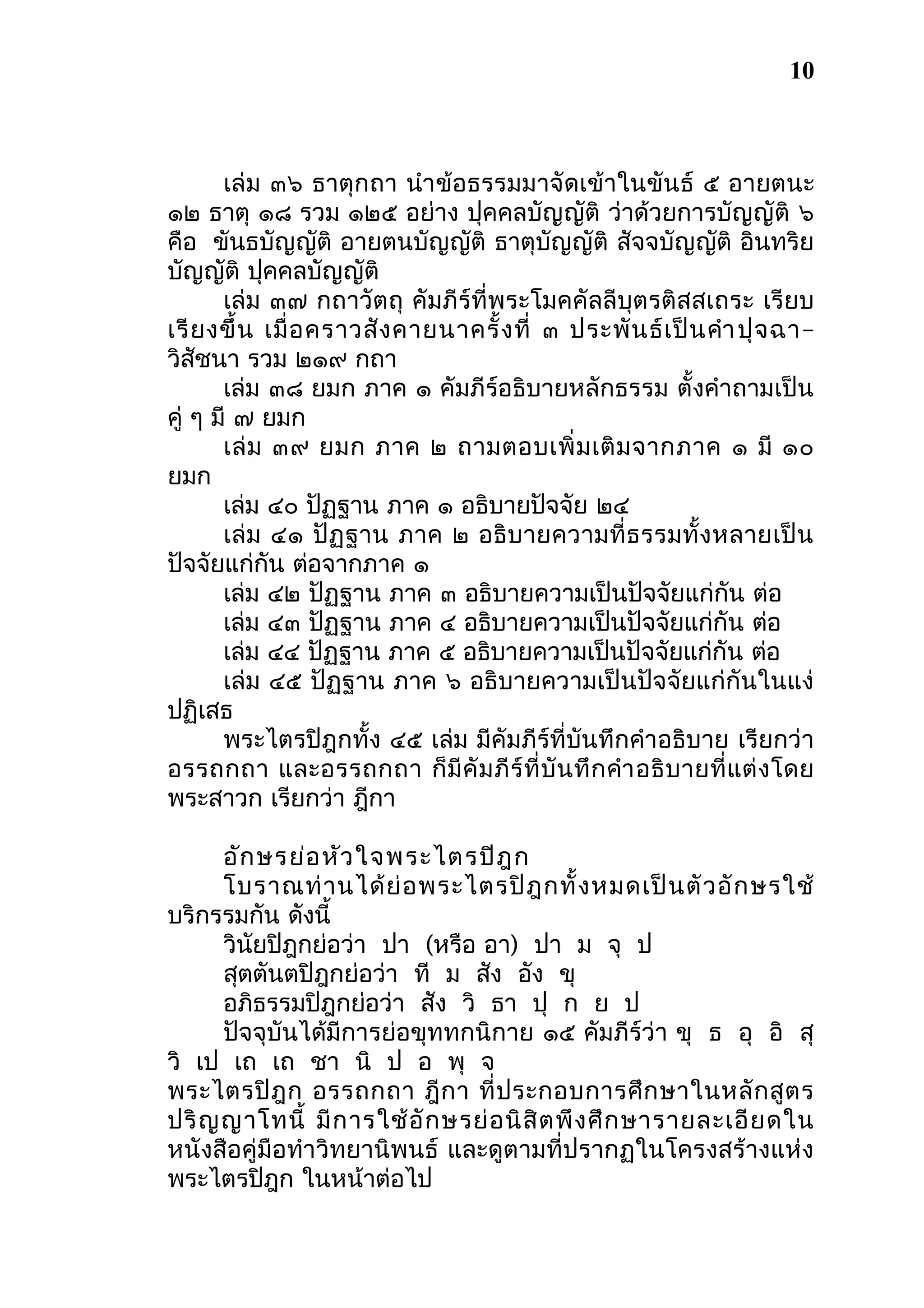 10

เล่ม ๓๖ ธาตุกถา นำา ข้อธรรมมาจัดเข้าในขันธ์ ๕ อายตนะ
๑๒ ธาตุ ๑๘ รวม ๑๒๕ อย่าง ปุคคลบัญญัติ ว่าด้วยการบัญญัติ ๖
คือ ขันธบัญญัติ อายตนบัญญัติ ธาตุบัญญัติ สัจจบัญญัติ อินทริย
บัญญัติ ปุคคลบัญญัติ
เล่ม ๓๗ กถาวัตถุ คัมภีร์ที่พระโมคคัลลีบุตรติสสเถระ เรียบ
เรี ย งขึ้ น เมื่ อ คราวสั ง คายนาครั้ ง ที่ ๓ ประพั น ธ์ เ ป็ น คำา ปุ จ ฉา–
วิสัชนา รวม ๒๑๙ กถา
เล่ม ๓๘ ยมก ภาค ๑ คัมภีร์อธิบายหลักธรรม ตั้งคำาถามเป็น
คู่ ๆ มี ๗ ยมก
เล่ ม ๓๙ ยมก ภาค ๒ ถามตอบเพิ่ ม เติ ม จากภาค ๑ มี ๑๐
ยมก
เล่ม ๔๐ ปัฏฐาน ภาค ๑ อธิบายปัจจัย ๒๔
เล่ม ๔๑ ปัฏฐาน ภาค ๒ อธิบ ายความที่ ธ รรมทั้ ง หลายเป็ น
ปัจจัยแก่กัน ต่อจากภาค ๑
เล่ม ๔๒ ปัฏฐาน ภาค ๓ อธิบายความเป็นปัจจัยแก่กัน ต่อ
เล่ม ๔๓ ปัฏฐาน ภาค ๔ อธิบายความเป็นปัจจัยแก่กัน ต่อ
เล่ม ๔๔ ปัฏฐาน ภาค ๕ อธิบายความเป็นปัจจัยแก่กัน ต่อ
เล่ม ๔๕ ปัฏฐาน ภาค ๖ อธิบายความเป็นปัจจัยแก่กันในแง่
ปฏิเสธ
พระไตรปิฎกทั้ง ๔๕ เล่ม มีคัมภีร์ที่บันทึกคำาอธิบาย เรียกว่า
อรรถกถา และอรรถกถา ก็ มี คั ม ภี ร์ ที่ บั น ทึ ก คำา อธิ บ ายที่ แ ต่ ง โดย
พระสาวก เรียกว่า ฎีกา
อัก ษรย่อ หัว ใจพระไตรปิฎ ก
โบราณท่ า นได้ ย่ อ พระไตรปิ ฎ กทั้ ง หมดเป็ น ตั ว อั ก ษรใช้
บริกรรมกัน ดังนี้
วินัยปิฎกย่อว่า ปา (หรือ อา) ปา ม จุ ป
สุตตันตปิฎกย่อว่า ที ม สัง อัง ขุ
อภิธรรมปิฎกย่อว่า สัง วิ ธา ปุ ก ย ป
ปัจจุบันได้มีการย่อขุททกนิกาย ๑๕ คัมภีร์ว่า ขุ ธ อุ อิ สุ
วิ เป เถ เถ ชา นิ ป อ พุ จ
พระไตรปิ ฎ ก อรรถกถา ฎี ก า ที่ ป ระกอบการศึ ก ษาในหลั ก สู ต ร
ปริ ญ ญาโทนี้ มี ก ารใช้ อั ก ษรย่ อ นิ สิ ต พึ ง ศึ ก ษารายละเอี ย ดใน
หนังสือคู่มือทำา วิทยานิพนธ์ และดูตามที่ปรากฏในโครงสร้างแห่ง
พระไตรปิฎก ในหน้าต่อไป

 