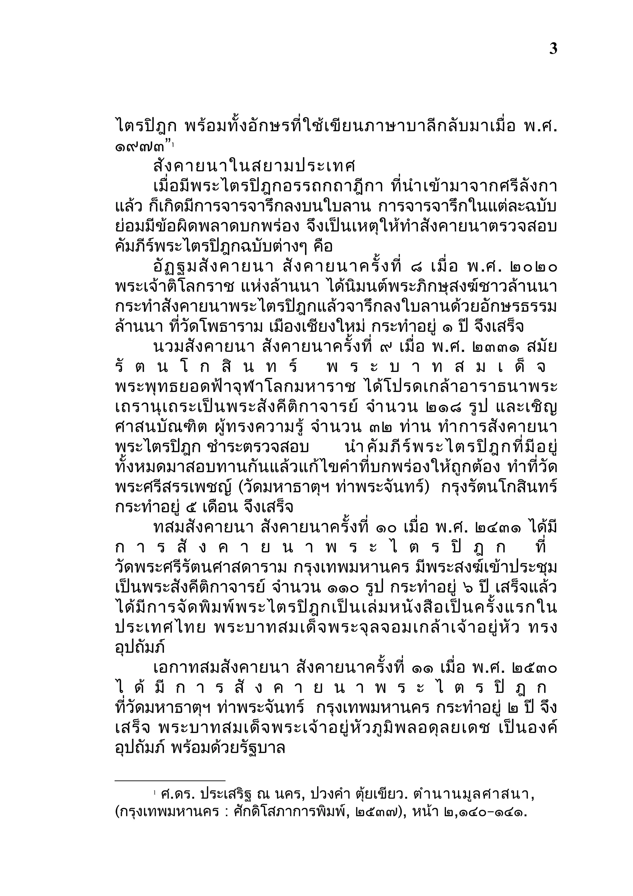 3

ไตรปิ ฎ ก พร้ อ มทั้ ง อั ก ษรที่ ใ ช้ เ ขี ย นภาษาบาลี ก ลั บ มาเมื่ อ พ.ศ.
๑๙๗๓”
สัง คายนาในสยามประเทศ
เมื่ อ มี พ ระไตรปิ ฎ กอรรถกถาฎี ก า ที่ นำา เข้ า มาจากศรี ลั ง กา
แล้ว ก็เกิดมีการจารจารึกลงบนใบลาน การจารจารึกในแต่ละฉบับ
ย่อมมีข้อผิดพลาดบกพร่อง จึงเป็นเหตุให้ทำา สังคายนาตรวจสอบ
คัมภีร์พระไตรปิฎกฉบับต่างๆ คือ
อั ฏ ฐมสั ง คายนา สั ง คายนาครั้ ง ที่ ๘ เมื่ อ พ.ศ. ๒๐๒๐
พระเจ้าติโลกราช แห่งล้านนา ได้นิมนต์พระภิกษุสงฆ์ชาวล้านนา
กระทำาสังคายนาพระไตรปิฎกแล้วจารึกลงใบลานด้วยอักษรธรรม
ล้านนา ที่วัดโพธาราม เมืองเชียงใหม่ กระทำาอยู่ ๑ ปี จึงเสร็จ
นวมสั ง คายนา สั ง คายนาครั้ ง ที่ ๙ เมื่ อ พ.ศ. ๒๓๓๑ สมั ย
รั ต น โ ก สิ น ท ร์
พ ร ะ บ า ท ส ม เ ด็ จ
พระพุ ท ธยอดฟ้ า จุ ฬ าโลกมหาราช ได้ โ ปรดเกล้ า อาราธนาพระ
เถรานุ เ ถระเป็ น พระสั ง คี ติ ก าจารย์ จำา นวน ๒๑๘ รู ป และเชิ ญ
ศาสนบั ณ ฑิ ต ผู้ ท รงความรู้ จำา นวน ๓๒ ท่ า น ทำา การสั ง คายนา
พระไตรปิฎก ชำาระตรวจสอบ
นำา คั ม ภี ร์ พ ระไตรปิ ฎ กที่ มี อ ยู่
ทั้งหมดมาสอบทานกันแล้วแก้ไขคำา ที่บกพร่องให้ถูกต้อง ทำา ที่วัด
พระศรีสรรเพชญ์ (วัดมหาธาตุฯ ท่าพระจันทร์) กรุงรัตนโกสินทร์
กระทำาอยู่ ๕ เดือน จึงเสร็จ
ทสมสังคายนา สังคายนาครั้ งที่ ๑๐ เมื่อ พ.ศ. ๒๔๓๑ ได้มี
ก า ร สั ง ค า ย น า พ ร ะ ไ ต ร ปิ ฎ ก
ที่
วัดพระศรีรัตนศาสดาราม กรุงเทพมหานคร มีพระสงฆ์เข้าประชุม
เป็นพระสังคีติกาจารย์ จำานวน ๑๑๐ รูป กระทำาอยู่ ๖ ปี เสร็จแล้ว
ได้ มี ก ารจั ด พิ ม พ์ พ ระไตรปิ ฎ กเป็ น เล่ ม หนั ง สื อ เป็ น ครั้ ง แรกใน
ประเทศไทย พระบาทสมเด็ จ พระจุ ล จอมเกล้ า เจ้ า อยู่ หั ว ทรง
อุปถัมภ์
เอกาทสมสังคายนา สั งคายนาครั้ งที่ ๑๑ เมื่ อ พ.ศ. ๒๕๓๐
ไ ด้ มี ก า ร สั ง ค า ย น า พ ร ะ ไ ต ร ปิ ฎ ก
ที่วัดมหาธาตุฯ ท่าพระจันทร์ กรุงเทพมหานคร กระทำาอยู่ ๒ ปี จึง
เสร็ จ พระบาทสมเด็ จ พระเจ้ า อยู่ หั ว ภู มิ พ ลอดุ ล ยเดช เป็ น องค์
อุปถัมภ์ พร้อมด้วยรัฐบาล
1

ศ.ดร. ประเสริฐ ณ นคร, ปวงคำา ตุยเขียว. ตำา นานมูล ศาสนา,
้
(กรุงเทพมหานคร : ศักดิโสภาการพิมพ์, ๒๕๓๗), หน้า ๒,๑๔๐–๑๔๑.
1

 