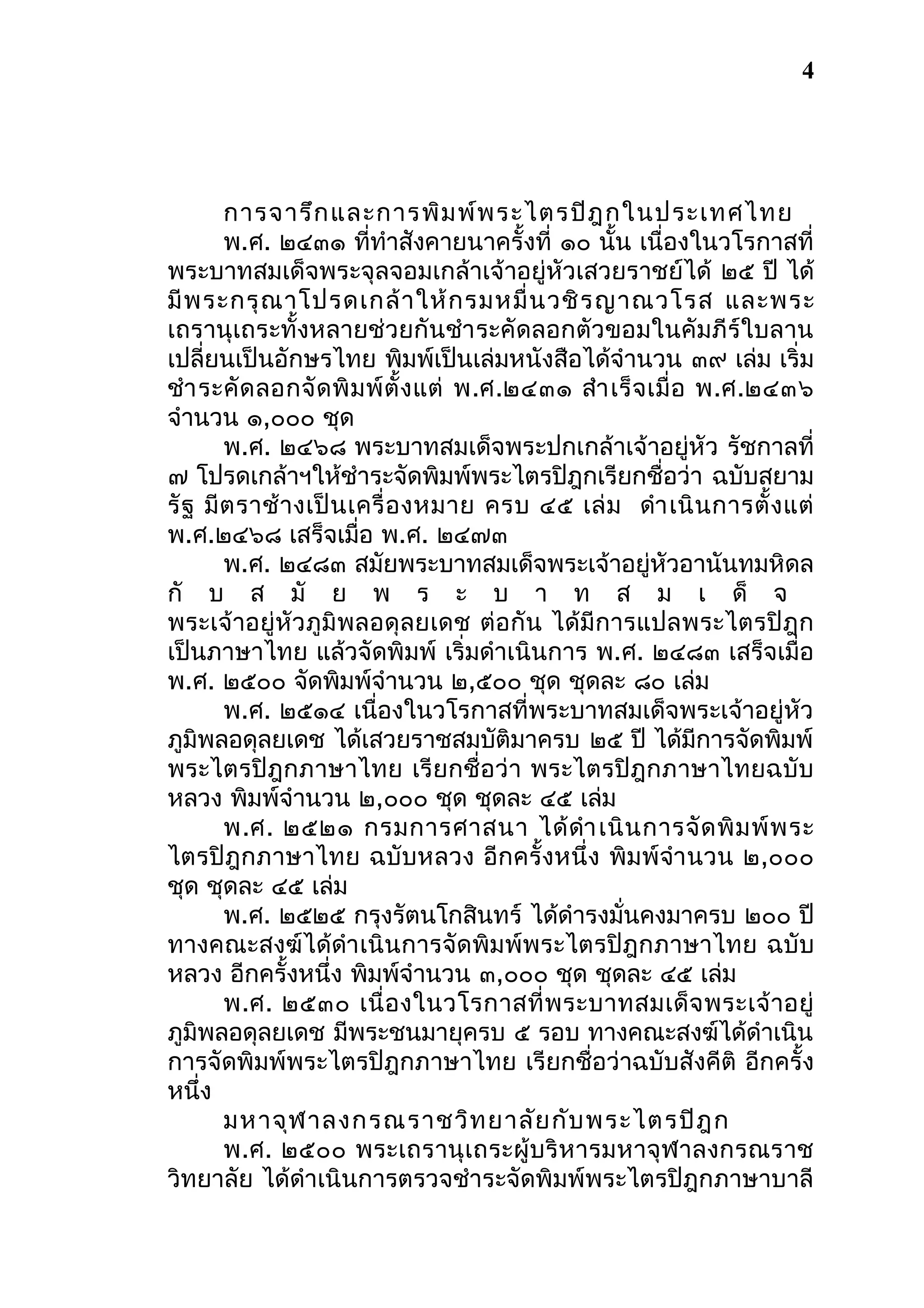 4

การจารึก และการพิม พ์พ ระไตรปิฎ กในประเทศไทย
พ.ศ. ๒๔๓๑ ที่ทำาสังคายนาครั้งที่ ๑๐ นั้น เนื่องในวโรกาสที่
พระบาทสมเด็จพระจุลจอมเกล้าเจ้าอยู่หัวเสวยราชย์ได้ ๒๕ ปี ได้
มี พ ระกรุ ณ าโปรดเกล้ า ให้ ก รมหมื่ น วชิ ร ญาณวโรส และพระ
เถรานุเถระทั้งหลายช่วยกันชำา ระคัดลอกตัวขอมในคัมภีร์ใบลาน
เปลี่ยนเป็นอักษรไทย พิมพ์เป็นเล่มหนังสือได้จำานวน ๓๙ เล่ม เริ่ม
ชำา ระคั ด ลอกจั ด พิ ม พ์ ตั้ ง แต่ พ.ศ.๒๔๓๑ สำา เร็ จ เมื่ อ พ.ศ.๒๔๓๖
จำานวน ๑,๐๐๐ ชุด
พ.ศ. ๒๔๖๘ พระบาทสมเด็จพระปกเกล้าเจ้าอยู่หัว รัชกาลที่
๗ โปรดเกล้าฯให้ชำาระจัดพิมพ์พระไตรปิฎกเรียกชื่อว่า ฉบับสยาม
รั ฐ มี ต ราช้ า งเป็ น เครื่ อ งหมาย ครบ ๔๕ เล่ ม ดำา เนิ น การตั้ ง แต่
พ.ศ.๒๔๖๘ เสร็จเมื่อ พ.ศ. ๒๔๗๓
พ.ศ. ๒๔๘๓ สมัยพระบาทสมเด็จพระเจ้าอยู่หัวอานันทมหิดล
กั บ ส มั ย พ ร ะ บ า ท ส ม เ ด็ จ
พระเจ้าอยู่หัวภูมิพลอดุ ลยเดช ต่อกัน ได้มีการแปลพระไตรปิ ฎก
เป็นภาษาไทย แล้วจัดพิมพ์ เริ่มดำาเนินการ พ.ศ. ๒๔๘๓ เสร็จเมื่อ
พ.ศ. ๒๕๐๐ จัดพิมพ์จำานวน ๒,๕๐๐ ชุด ชุดละ ๘๐ เล่ม
พ.ศ. ๒๕๑๔ เนื่องในวโรกาสที่พระบาทสมเด็จพระเจ้าอยู่หัว
ภูมิพลอดุลยเดช ได้เสวยราชสมบัติมาครบ ๒๕ ปี ได้มีการจัดพิมพ์
พระไตรปิฎกภาษาไทย เรียกชื่อว่า พระไตรปิฎกภาษาไทยฉบับ
หลวง พิมพ์จำานวน ๒,๐๐๐ ชุด ชุดละ ๔๕ เล่ม
พ.ศ. ๒๕๒๑ กรมการศาสนา ได้ ดำา เนิ น การจั ด พิ ม พ์ พ ระ
ไตรปิฎกภาษาไทย ฉบับหลวง อีกครั้งหนึ่ง พิมพ์จำา นวน ๒,๐๐๐
ชุด ชุดละ ๔๕ เล่ม
พ.ศ. ๒๕๒๕ กรุงรัตนโกสินทร์ ได้ดำารงมั่นคงมาครบ ๒๐๐ ปี
ทางคณะสงฆ์ได้ดำา เนินการจัดพิมพ์พระไตรปิฎกภาษาไทย ฉบับ
หลวง อีกครั้งหนึ่ง พิมพ์จำานวน ๓,๐๐๐ ชุด ชุดละ ๔๕ เล่ม
พ.ศ. ๒๕๓๐ เนื่ อ งในวโรกาสที่ พ ระบาทสมเด็ จ พระเจ้ า อยู่
ภูมิพลอดุลยเดช มีพระชนมายุครบ ๕ รอบ ทางคณะสงฆ์ได้ดำาเนิน
การจัดพิมพ์พระไตรปิฎกภาษาไทย เรียกชื่อว่าฉบับสังคีติ อีกครั้ง
หนึ่ง
มหาจุฬ าลงกรณราชวิท ยาลัย กับ พระไตรปิฎ ก
พ.ศ. ๒๕๐๐ พระเถรานุ เถระผู้บ ริ หารมหาจุฬ าลงกรณราช
วิทยาลัย ได้ดำาเนินการตรวจชำาระจัดพิมพ์พระไตรปิฎกภาษาบาลี

 