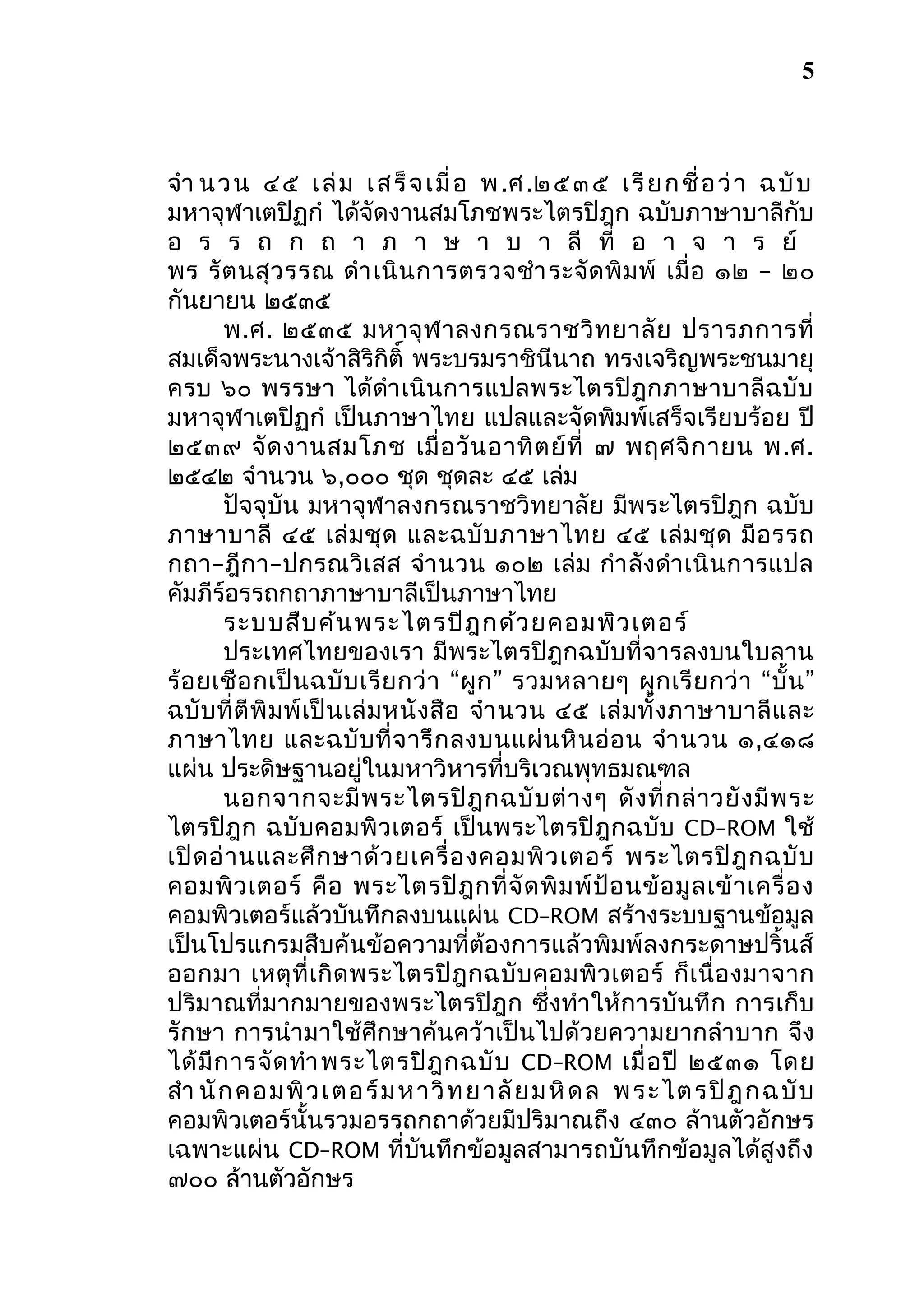 5

จำา น ว น ๔ ๕ เ ล่ ม เ ส ร็ จ เ มื่ อ พ .ศ .๒ ๕ ๓ ๕ เ รี ย ก ชื่ อ ว่ า ฉ บั บ
มหาจุฬาเตปิฏกำ ได้จัดงานสมโภชพระไตรปิฎก ฉบับภาษาบาลีกับ
อ ร ร ถ ก ถ า ภ า ษ า บ า ลี ที่ อ า จ า ร ย์
พร รั ต นสุ ว รรณ ดำา เนิ น การตรวจชำา ระจั ด พิ ม พ์ เมื่ อ ๑๒ – ๒๐
กันยายน ๒๕๓๕
พ.ศ. ๒๕๓๕ มหาจุ ฬ าลงกรณราชวิ ท ยาลั ย ปรารภการที่
สมเด็จพระนางเจ้าสิริกิติ์ พระบรมราชินีนาถ ทรงเจริญพระชนมายุ
ครบ ๖๐ พรรษา ได้ดำา เนิ นการแปลพระไตรปิฎกภาษาบาลี ฉบั บ
มหาจุฬาเตปิฏกำ เป็นภาษาไทย แปลและจัดพิมพ์เสร็จเรียบร้อย ปี
๒๕๓๙ จั ด งานสมโภช เมื่ อ วั น อาทิ ต ย์ ที่ ๗ พฤศจิ ก ายน พ.ศ.
๒๕๔๒ จำานวน ๖,๐๐๐ ชุด ชุดละ ๔๕ เล่ม
ปัจจุบัน มหาจุฬาลงกรณราชวิทยาลัย มีพระไตรปิฎก ฉบับ
ภาษาบาลี ๔๕ เล่ ม ชุ ด และฉบั บ ภาษาไทย ๔๕ เล่ ม ชุ ด มี อ รรถ
กถา–ฎีกา–ปกรณวิเสส จำา นวน ๑๐๒ เล่ ม กำา ลั งดำา เนิ นการแปล
คัมภีร์อรรถกถาภาษาบาลีเป็นภาษาไทย
ระบบสืบ ค้น พระไตรปิฎ กด้ว ยคอมพิว เตอร์
ประเทศไทยของเรา มีพระไตรปิฎกฉบับที่จารลงบนใบลาน
ร้ อ ยเชื อ กเป็ น ฉบั บ เรี ย กว่ า “ผู ก ” รวมหลายๆ ผู ก เรี ย กว่ า “บั้ น ”
ฉบั บ ที่ ตี พิ ม พ์ เ ป็ น เล่ ม หนั ง สื อ จำา นวน ๔๕ เล่ ม ทั้ ง ภาษาบาลี แ ละ
ภาษาไทย และฉบั บ ที่ จ ารึ ก ลงบนแผ่ น หิ น อ่ อ น จำา นวน ๑,๔๑๘
แผ่น ประดิษฐานอยู่ในมหาวิหารที่บริเวณพุทธมณฑล
นอกจากจะมี พ ระไตรปิ ฎ กฉบั บ ต่ า งๆ ดั ง ที่ ก ล่ า วยั ง มี พ ระ
ไตรปิฎก ฉบับคอมพิวเตอร์ เป็ นพระไตรปิ ฎกฉบั บ CD–ROM ใช้
เปิ ด อ่ า นและศึ ก ษาด้ ว ยเครื่ อ งคอมพิ ว เตอร์ พระไตรปิ ฎ กฉบั บ
คอมพิ ว เตอร์ คื อ พระไตรปิ ฎ กที่ จั ด พิ ม พ์ ป้ อ นข้ อ มู ล เข้ า เครื่ อ ง
คอมพิวเตอร์แล้วบันทึกลงบนแผ่น CD–ROM สร้างระบบฐานข้อมูล
เป็นโปรแกรมสืบค้นข้อความที่ต้องการแล้วพิมพ์ลงกระดาษปริ้นส์
ออกมา เหตุ ที่ เ กิ ด พระไตรปิ ฎ กฉบั บ คอมพิ ว เตอร์ ก็ เ นื่ อ งมาจาก
ปริมาณที่มากมายของพระไตรปิฎก ซึ่งทำา ให้การบันทึก การเก็บ
รักษา การนำา มาใช้ศึกษาค้นคว้าเป็นไปด้วยความยากลำา บาก จึง
ได้ มี ก ารจั ด ทำา พระไตรปิ ฎ กฉบั บ CD–ROM เมื่ อ ปี ๒๕๓๑ โดย
สำา นั ก คอ มพิ วเ ต อ ร์ ม ห า วิ ท ย า ลั ย ม หิ ด ล พ ระ ไต รปิ ฎ ก ฉ บั บ
คอมพิวเตอร์นั้นรวมอรรถกถาด้วยมีปริมาณถึง ๔๓๐ ล้านตัวอักษร
เฉพาะแผ่น CD–ROM ที่บันทึกข้อมูลสามารถบันทึกข้อมูลได้สูงถึง
๗๐๐ ล้านตัวอักษร

 
