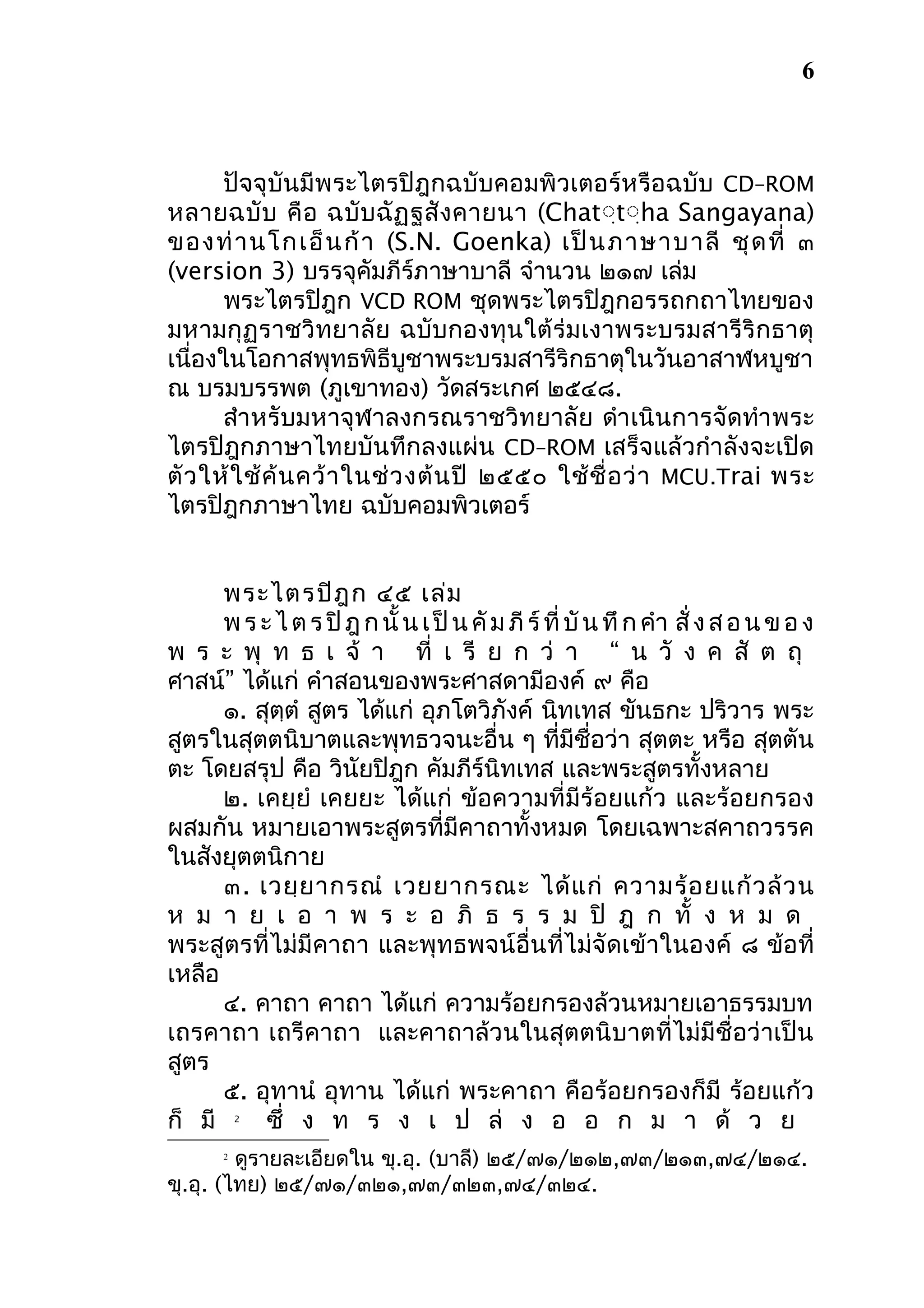 6

ปัจจุบันมีพระไตรปิฎกฉบับคอมพิวเตอร์หรือฉบับ CD–ROM
หลายฉบั บ คื อ ฉบั บ ฉั ฏ ฐสั ง คายนา (Chatฺฺtฺฺha Sangayana)
ของท่ า นโกเอ็ น ก้ า (S.N. Goenka) เป็ น ภาษาบาลี ชุ ด ที่ ๓
(version 3) บรรจุคัมภีร์ภาษาบาลี จำานวน ๒๑๗ เล่ม
พระไตรปิฎก VCD ROM ชุดพระไตรปิฎกอรรถกถาไทยของ
มหามกุฏราชวิทยาลัย ฉบับกองทุนใต้ ร่ม เงาพระบรมสารีริ กธาตุ
เนื่องในโอกาสพุทธพิธีบูชาพระบรมสารีริกธาตุในวันอาสาฬหบูชา
ณ บรมบรรพต (ภูเขาทอง) วัดสระเกศ ๒๕๔๘.
สำา หรับมหาจุฬาลงกรณราชวิทยาลัย ดำา เนินการจัดทำา พระ
ไตรปิฎกภาษาไทยบันทึกลงแผ่น CD–ROM เสร็จแล้วกำาลังจะเปิด
ตั ว ให้ ใ ช้ ค้ น คว้ า ในช่ ว งต้ น ปี ๒๕๕๐ ใช้ ชื่ อ ว่ า MCU.Trai พระ
ไตรปิฎกภาษาไทย ฉบับคอมพิวเตอร์
พระไตรปิฎ ก ๔๕ เล่ม
พ ร ะ ไ ต ร ปิ ฎ ก นั้ น เ ป็ น คั ม ภี ร์ ที่ บั น ทึ ก คำา สั่ ง ส อ น ข อ ง
พ ร ะ พุ ท ธ เ จ้ า ที่ เ รี ย ก ว่ า “ น วั ง ค สั ต ถุ
ศาสน์” ได้แก่ คำาสอนของพระศาสดามีองค์ ๙ คือ
๑. สุตตำ สูตร ได้แก่ อุภโตวิภังค์ นิทเทส ขันธกะ ปริวาร พระ
ฺ
สูตรในสุตตนิบาตและพุทธวจนะอื่น ๆ ที่มีชื่อว่า สุตตะ หรือ สุตตัน
ตะ โดยสรุป คือ วินัยปิฎก คัมภีร์นิทเทส และพระสูตรทั้งหลาย
๒. เคยฺยำ เคยยะ ได้แก่ ข้อความที่มีร้อยแก้ว และร้อยกรอง
ผสมกัน หมายเอาพระสูตรที่มีคาถาทั้งหมด โดยเฉพาะสคาถวรรค
ในสังยุตตนิกาย
๓. เวยฺ ย ากรณำ เวยยากรณะ ได้ แ ก่ ความร้ อ ยแก้ ว ล้ ว น
ห ม า ย เ อ า พ ร ะ อ ภิ ธ ร ร ม ปิ ฎ ก ทั้ ง ห ม ด
พระสูตรที่ไม่มีคาถา และพุทธพจน์อื่นที่ไม่จัดเข้าในองค์ ๘ ข้อที่
เหลือ
๔. คาถา คาถา ได้แก่ ความร้อยกรองล้วนหมายเอาธรรมบท
เถรคาถา เถรีคาถา และคาถาล้วนในสุตตนิบาตที่ไม่มีชื่อว่าเป็น
สูตร
๕. อุทานำ อุทาน ได้แก่ พระคาถา คือร้อยกรองก็มี ร้อยแก้ว
ก็ มี
ซึ่ ง ท ร ง เ ป ล่ ง อ อ ก ม า ด้ ว ย
2

ดูรายละเอียดใน ขุ.อุ. (บาลี) ๒๕/๗๑/๒๑๒,๗๓/๒๑๓,๗๔/๒๑๔.
ขุ.อุ. (ไทย) ๒๕/๗๑/๓๒๑,๗๓/๓๒๓,๗๔/๓๒๔.
2

 