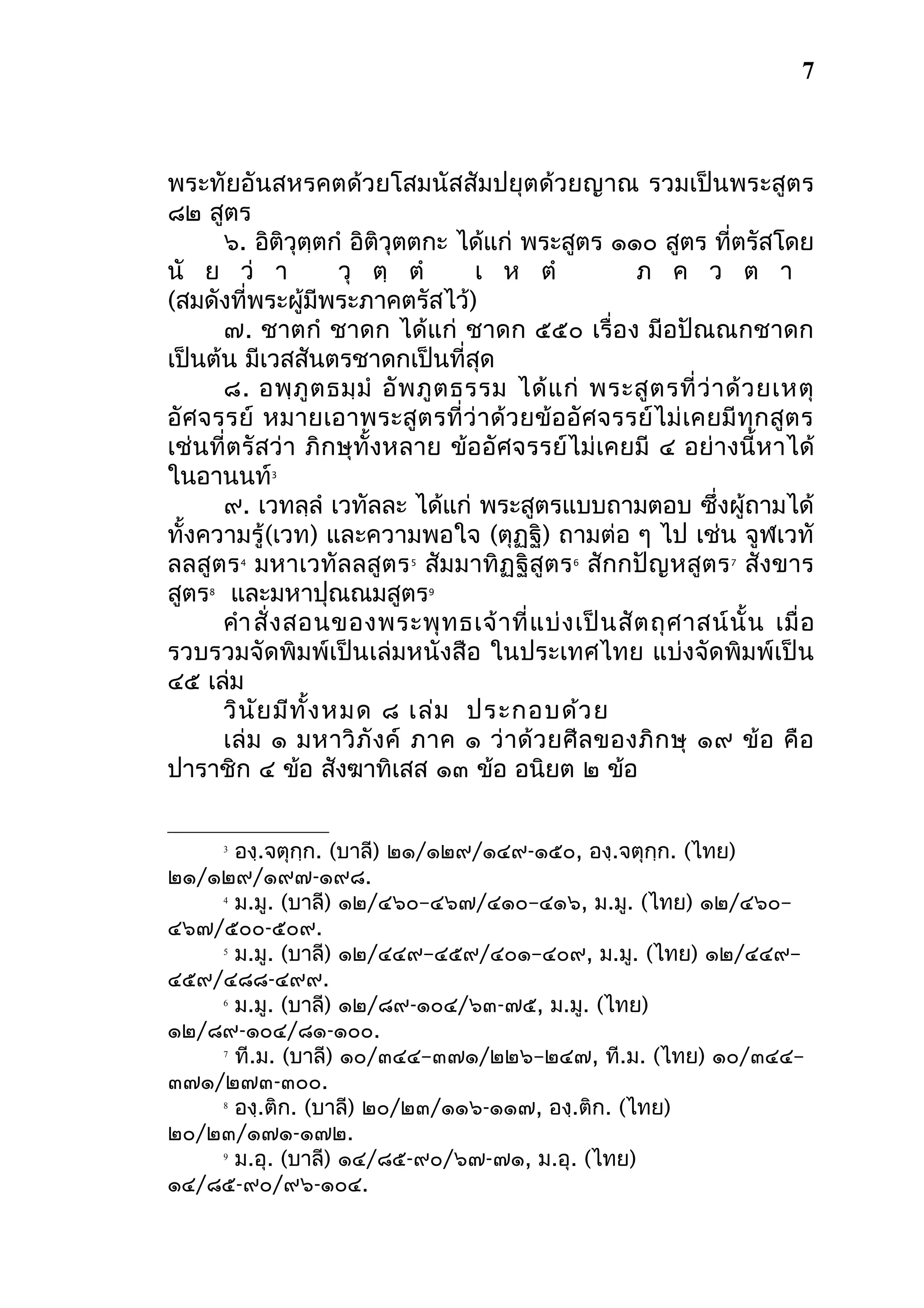 7

พระทัยอันสหรคตด้วยโสมนัสสัมปยุตด้วยญาณ รวมเป็นพระสูตร
๘๒ สูตร
๖. อิติวุตฺตกํ อิติวุตตกะ ได้แก่ พระสูตร ๑๑๐ สูตร ที่ตรัสโดย
นั ย ว่ า
วุ ตฺ ตํ
เ ห ตํ
ภ ค ว ต า
(สมดังที่พระผู้มีพระภาคตรัสไว้)
๗. ชาตกํ ชาดก ได้แก่ ชาดก ๕๕๐ เรื่อง มีอปัณณกชาดก
เป็นต้น มีเวสสันตรชาดกเป็นที่สุด
๘. อพฺ ภู ต ธมฺ มํ อั พ ภู ต ธรรม ได้ แ ก่ พระสู ต รที่ ว่ า ด้ ว ยเหตุ
อัศ จรรย์ หมายเอาพระสู ต รที่ ว่ าด้ ว ยข้ อ อั ศ จรรย์ ไม่ เคยมี ทุ ก สู ต ร
เช่นที่ตรัสว่า ภิกษุทั้งหลาย ข้ออัศจรรย์ไม่เคยมี ๔ อย่างนี้หาได้
ในอานนท์
๙. เวทลฺลํ เวทัลละ ได้แก่ พระสูตรแบบถามตอบ ซึ่งผู้ถามได้
ทั้งความรู้ (เวท) และความพอใจ (ตุฏฺฐิ) ถามต่อ ๆ ไป เช่น จูฬเวทั
ลลสูตร มหาเวทัลลสูตร สัมมาทิฏฐิสูตร สักกปัญหสูตร สังขาร
สูตร และมหาปุณณมสูตร
คํา สั่ ง สอนของพระพุ ท ธเจ้ า ที่ แ บ่ ง เป็ น สั ต ถุ ศ าสน์ นั้ น เมื่ อ
รวบรวมจัดพิมพ์เป็นเล่มหนังสือ ในประเทศไทย แบ่งจัดพิมพ์เป็น
๔๕ เล่ม
วิน ัย มีท ั้ง หมด ๘ เล่ม ประกอบด้ว ย
เล่ ม ๑ มหาวิ ภั ง ค์ ภาค ๑ ว่ า ด้ ว ยศี ล ของภิ ก ษุ ๑๙ ข้ อ คื อ
ปาราชิก ๔ ข้อ สังฆาทิเสส ๑๓ ข้อ อนิยต ๒ ข้อ
3

4

8

5

6

7

9

องฺ.จตุกฺก. (บาลี) ๒๑/๑๒๙/๑๔๙-๑๕๐, องฺ.จตุกฺก. (ไทย)
๒๑/๑๒๙/๑๙๗-๑๙๘.
4
ม.มู. (บาลี) ๑๒/๔๖๐–๔๖๗/๔๑๐–๔๑๖, ม.มู. (ไทย) ๑๒/๔๖๐–
๔๖๗/๕๐๐-๕๐๙.
5
ม.มู. (บาลี) ๑๒/๔๔๙–๔๕๙/๔๐๑–๔๐๙, ม.มู. (ไทย) ๑๒/๔๔๙–
๔๕๙/๔๘๘-๔๙๙.
6
ม.มู. (บาลี) ๑๒/๘๙-๑๐๔/๖๓-๗๕, ม.มู. (ไทย)
๑๒/๘๙-๑๐๔/๘๑-๑๐๐.
7
ที.ม. (บาลี) ๑๐/๓๔๔–๓๗๑/๒๒๖–๒๔๗, ที.ม. (ไทย) ๑๐/๓๔๔–
๓๗๑/๒๗๓-๓๐๐.
8
องฺ.ติก. (บาลี) ๒๐/๒๓/๑๑๖-๑๑๗, องฺ.ติก. (ไทย)
๒๐/๒๓/๑๗๑-๑๗๒.
9
ม.อุ. (บาลี) ๑๔/๘๕-๙๐/๖๗-๗๑, ม.อุ. (ไทย)
๑๔/๘๕-๙๐/๙๖-๑๐๔.
3

 