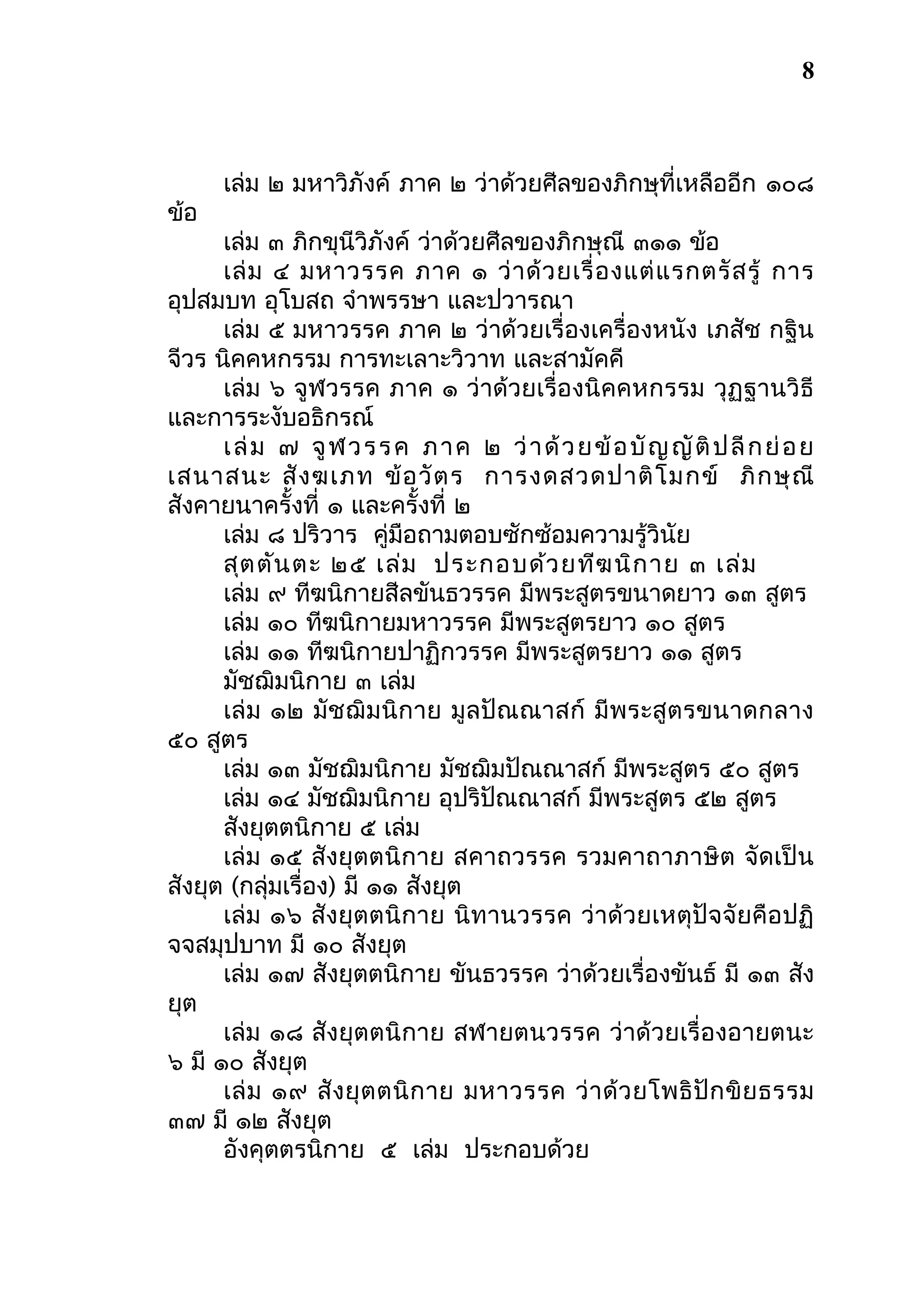 8

ข้อ

เล่ม ๒ มหาวิภังค์ ภาค ๒ ว่าด้วยศีลของภิกษุที่เหลืออีก ๑๐๘

เล่ม ๓ ภิกขุนีวิภังค์ ว่าด้วยศีลของภิกษุณี ๓๑๑ ข้อ
เล่ ม ๔ มหาวรรค ภาค ๑ ว่ า ด้ ว ยเรื่ อ งแต่ แ รกตรั ส รู้ การ
อุปสมบท อุโบสถ จําพรรษา และปวารณา
เล่ม ๕ มหาวรรค ภาค ๒ ว่าด้วยเรื่องเครื่องหนัง เภสัช กฐิน
จีวร นิคคหกรรม การทะเลาะวิวาท และสามัคคี
เล่ม ๖ จูฬวรรค ภาค ๑ ว่าด้วยเรื่องนิคคหกรรม วุฏฐานวิธี
และการระงับอธิกรณ์
เ ล่ ม ๗ จู ฬ ว ร ร ค ภ า ค ๒ ว่ า ด้ ว ย ข้ อ บั ญ ญั ติ ป ลี ก ย่ อ ย
เสนาสนะ สั ง ฆเภท ข้ อ วั ต ร การงดสวดปาติ โ มกข์ ภิ ก ษุ ณี
สังคายนาครั้งที่ ๑ และครั้งที่ ๒
เล่ม ๘ ปริวาร คู่มือถามตอบซักซ้อมความรู้วินัย
สุต ตัน ตะ ๒๕ เล่ม ประกอบด้ว ยทีฆ นิก าย ๓ เล่ม
เล่ม ๙ ทีฆนิกายสีลขันธวรรค มีพระสูตรขนาดยาว ๑๓ สูตร
เล่ม ๑๐ ทีฆนิกายมหาวรรค มีพระสูตรยาว ๑๐ สูตร
เล่ม ๑๑ ทีฆนิกายปาฏิกวรรค มีพระสูตรยาว ๑๑ สูตร
มัชฌิมนิกาย ๓ เล่ม
เล่ม ๑๒ มัชฌิม นิกาย มูล ปัณ ณาสก์ มี พระสู ตรขนาดกลาง
๕๐ สูตร
เล่ม ๑๓ มัชฌิมนิกาย มัชฌิมปัณณาสก์ มีพระสูตร ๕๐ สูตร
เล่ม ๑๔ มัชฌิมนิกาย อุปริปัณณาสก์ มีพระสูตร ๕๒ สูตร
สังยุตตนิกาย ๕ เล่ม
เล่ม ๑๕ สังยุตตนิกาย สคาถวรรค รวมคาถาภาษิต จัดเป็น
สังยุต (กลุ่มเรื่อง) มี ๑๑ สังยุต
เล่ม ๑๖ สังยุตตนิกาย นิทานวรรค ว่าด้วยเหตุปัจจัยคือ ปฏิ
จจสมุปบาท มี ๑๐ สังยุต
เล่ม ๑๗ สังยุตตนิกาย ขันธวรรค ว่าด้วยเรื่องขันธ์ มี ๑๓ สัง
ยุต
เล่ม ๑๘ สังยุตตนิกาย สฬายตนวรรค ว่าด้วยเรื่องอายตนะ
๖ มี ๑๐ สังยุต
เล่ ม ๑๙ สั ง ยุ ต ตนิ ก าย มหาวรรค ว่ า ด้ ว ยโพธิ ปั ก ขิ ย ธรรม
๓๗ มี ๑๒ สังยุต
อังคุตตรนิกาย ๕ เล่ม ประกอบด้วย

 