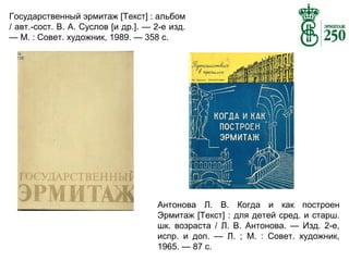 Государственный эрмитаж [Текст] : альбом
/ авт.-сост. В. А. Суслов [и др.]. — 2-е изд.
— М. : Совет. художник, 1989. — 358 с.

Антонова Л. В. Когда и как построен
Эрмитаж [Текст] : для детей сред. и старш.
шк. возраста / Л. В. Антонова. — Изд. 2-е,
испр. и доп. — Л. ; М. : Совет. художник,
1965. — 87 с.

 