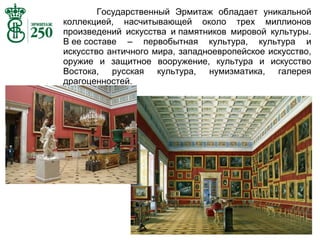 Государственный Эрмитаж обладает уникальной
коллекцией, насчитывающей около трех миллионов
произведений искусства и памятников мировой культуры.
В ее составе – первобытная культура, культура и
искусство античного мира, западноевропейское искусство,
оружие и защитное вооружение, культура и искусство
Востока, русская культура, нумизматика, галерея
драгоценностей.

 