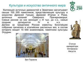 Культура и искусство античного мира
Коллекция античных древностей в Эрмитаже насчитывает
свыше 100 000 памятников, представляющих культуру и
искусство Древней Греции, Древней Италии и Рима,
античных
колоний
Северного
Причерноморья.
Самые ранние из них восходят к III тыс. до н.э., самые
поздние
датируются
IV
в.
н.э.
Далеко за пределами России известны богатейшее
собрание греческих и италийских расписных ваз, в состав
которого входят 15 000 экземпляров, памятники культуры
Этрурии.

Статуя
императора
Октавиана
Августа

Зал Геракла

 