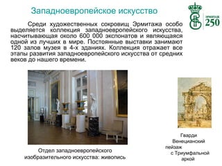 Западноевропейское искусство
Среди художественных сокровищ Эрмитажа особо
выделяется коллекция западноевропейского искусства,
насчитывающая около 600 000 экспонатов и являющаяся
одной из лучших в мире. Постоянные выставки занимают
120 залов музея в 4-х зданиях. Коллекция отражает все
этапы развития западноевропейского искусства от средних
веков до нашего времени.

Отдел западноевропейского
изобразительного искусства: живопись

Гварди
Венецианский
пейзаж
с Триумфальной
аркой

 