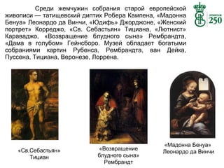 Среди жемчужин собрания старой европейской
живописи — татищевский диптих Робера Кампена, «Мадонна
Бенуа» Леонардо да Винчи, «Юдифь» Джорджоне, «Женский
портрет» Корреджо, «Св. Себастьян» Тициана, «Лютнист»
Караваджо, «Возвращение блудного сына» Рембрандта,
«Дама в голубом» Гейнсборо. Музей обладает богатыми
собраниями картин Рубенса, Рембрандта, ван Дейка,
Пуссена, Тициана, Веронезе, Лоррена.

«Св.Себастьян»
Тициан

«Возвращение
блудного сына»
Рембрандт

«Мадонна Бенуа»
Леонардо да Винчи

 