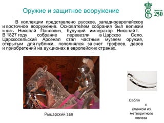 Оружие и защитное вооружение
В коллекции представлено русское, западноевропейское
и восточное вооружение. Основателем собрания был великий
князь Николай Павлович, будущий император Николай I.
В 1827 году
собрание
перевезли
в Царское
Село.
Царскосельский Арсенал стал частным музеем оружия,
открытым для публики, пополнялся за счет трофеев, даров
и приобретений на аукционах в европейских странах.

Сабля

Рыцарский зал

с
клинком из
метеоритного
железа

 