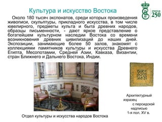 Культура и искусство Востока
Около 180 тысяч экспонатов, среди которых произведения
живописи, скульптуры, прикладного искусства, в том числе
ювелирного, предметы культа и быта древних народов,
образцы письменности, - дают яркое представление о
богатейшем культурном наследии Востока со времени
возникновения древних цивилизаций до наших дней.
Экспозиции, занимающие более 50 залов, знакомят с
коллекциями памятников культуры и искусства Древнего
Египта, Месопотамии, Средней Азии, Кавказа, Византии,
стран Ближнего и Дальнего Востока, Индии.

Отдел культуры и искусства народов Востока

Архитектурный
изразец
с персидской
надписью
1-я пол. XV в.

 