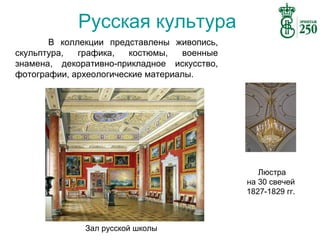 Русская культура
В коллекции представлены живопись,
скульптура,
графика,
костюмы,
военные
знамена, декоративно-прикладное искусство,
фотографии, археологические материалы.

Люстра
на 30 свечей
1827-1829 гг.

Зал русской школы

 