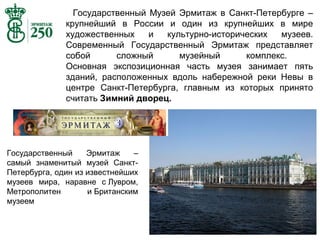 Государственный Музей Эрмитаж в Санкт-Петербурге –
крупнейший в России и один из крупнейших в мире
художественных
и
культурно-исторических
музеев.
Современный Государственный Эрмитаж представляет
собой
сложный
музейный
комплекс.
Основная экспозиционная часть музея занимает пять
зданий, расположенных вдоль набережной реки Невы в
центре Санкт-Петербурга, главным из которых принято
считать Зимний дворец.

Государственный
Эрмитаж
–
самый знаменитый музей СанктПетербурга, один из известнейших
музеев мира, наравне с Лувром,
Метрополитен
и Британским
музеем

 