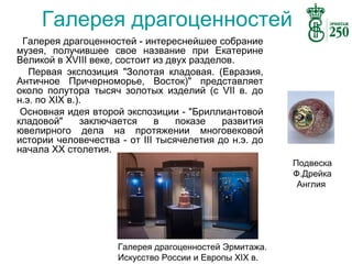 Галерея драгоценностей
Галерея драгоценностей - интереснейшее собрание
музея, получившее свое название при Екатерине
Великой в XVIII веке, состоит из двух разделов.
Первая экспозиция "Золотая кладовая. (Евразия,
Античное Причерноморье, Восток)" представляет
около полутора тысяч золотых изделий (c VII в. до
н.э. по XIX в.).
Основная идея второй экспозиции - "Бриллиантовой
кладовой"
заключается
в
показе
развития
ювелирного дела на протяжении многовековой
истории человечества - от III тысячелетия до н.э. до
начала XX столетия.
Подвеска
Ф.Дрейка
Англия

Галерея драгоценностей Эрмитажа.
Искусство России и Европы XIX в.

 