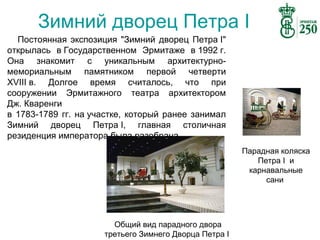 Зимний дворец Петра I
Постоянная экспозиция "Зимний дворец Петра I"
открылась в Государственном Эрмитаже в 1992 г.
Она знакомит с уникальным архитектурномемориальным памятником первой четверти
XVIII в. Долгое время считалось, что при
сооружении Эрмитажного театра архитектором
Дж. Кваренги
в 1783-1789 гг. на участке, который ранее занимал
Зимний дворец Петра I, главная столичная
резиденция императора была разобрана.
Парадная коляска
Петра I и
карнавальные
сани

Общий вид парадного двора
третьего Зимнего Дворца Петра I

 