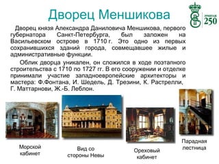 Дворец Меншикова
Дворец князя Александра Даниловича Меншикова, первого
губернатора
Санкт-Петербурга,
был
заложен
на
Васильевском острове в 1710 г. Это одно из первых
сохранившихся зданий города, совмещавшее жилые и
административные функции.
Облик дворца уникален, он сложился в ходе поэтапного
строительства с 1710 по 1727 гг. В его сооружении и отделке
принимали участие западноевропейские архитекторы и
мастера: Ф.Фонтана, И. Шедель, Д. Трезини, К. Растрелли,
Г. Маттарнови, Ж.-Б. Леблон.

Морской
кабинет

Вид со
стороны Невы

Ореховый
кабинет

Парадная
лестница

 