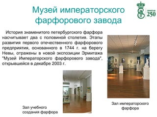 Музей императорского
фарфорового завода
История знаменитого петербургского фарфора
насчитывает два с половиной столетия. Этапы
развития первого отечественного фарфорового
предприятия, основанного в 1744 г. на берегу
Невы, отражены в новой экспозиции Эрмитажа
"Музей Императорского фарфорового завода",
открывшейся в декабре 2003 г.

Зал учебного
создания фарфора

Зал императорского
фарфора

 