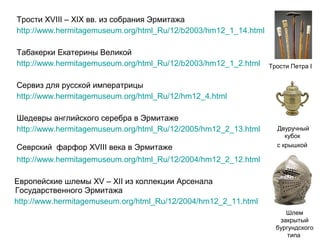 Трости XVIII – XIX вв. из собрания Эрмитажа
http://www.hermitagemuseum.org/html_Ru/12/b2003/hm12_1_14.html
Табакерки Екатерины Великой
http://www.hermitagemuseum.org/html_Ru/12/b2003/hm12_1_2.html

Трости Петра I

Сервиз для русской императрицы
http://www.hermitagemuseum.org/html_Ru/12/hm12_4.html
Шедевры английского серебра в Эрмитаже
http://www.hermitagemuseum.org/html_Ru/12/2005/hm12_2_13.html
Севрский фарфор XVIII века в Эрмитаже

Двуручный
кубок
с крышкой

http://www.hermitagemuseum.org/html_Ru/12/2004/hm12_2_12.html
Европейские шлемы XV – XII из коллекции Арсенала
Государственного Эрмитажа
http://www.hermitagemuseum.org/html_Ru/12/2004/hm12_2_11.html
Шлем
закрытый
бургундского
типа

 