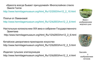 «Красота всегда бывает причудливой» Многослойное стекло
Эмиля Галле
http://www.hermitagemuseum.org/html_Ru/12/2003/hm12_2_10.html
Платья от Ламановой
http://www.hermitagemuseum.org/html_Ru/12/b2003/hm12_2_8.html

Ваза с
изображением
морского дна

Настольные колокольчики XIX века в собрании Государственного
Эрмитажа
http://www.hermitagemuseum.org/html_Ru/12/b2003/hm12_2_6.html
Китайское декоративно-прикладное искусство
http://www.hermitagemuseum.org/html_Ru/12/b2003/hm12_2_5.html
Изделия тульских златокузнецов
http://www.hermitagemuseum.org/html_Ru/12/b2003/hm12_2_4.html

Бассейн
с
изображением
лотосов

 
