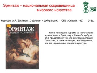 Эрмитаж – национальная сокровищница
мирового искусства
Неверов, О.Я. Эрмитаж : Собрания и собиратели. — СПб : Славия, 1997. — 243с.

Книга посвящена одному из величайших
музеев мира – Эрмитажу в Санкт-Петербурге.
Она представляет тех, кто собирал коллекции
Эрмитажа, и сами коллекции, ими созданные,
как два неразрывных элемента культуры.

 