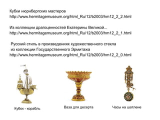 Кубки нюрнбергских мастеров
http://www.hermitagemuseum.org/html_Ru/12/b2003/hm12_2_2.html
Из коллекции драгоценностей Екатерины Великой...
http://www.hermitagemuseum.org/html_Ru/12/b2003/hm12_2_1.html
Русский стиль в произведениях художественного стекла
из коллекции Государственного Эрмитажа
http://www.hermitagemuseum.org/html_Ru/12/b2003/hm12_2_0.html

Кубок - корабль

Ваза для десерта

Часы на шатлене

 