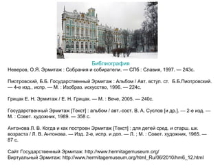 Библиография
Неверов, О.Я. Эрмитаж : Собрания и собиратели. — СПб : Славия, 1997. — 243с.
Пиотровский, Б.Б. Государственный Эрмитаж : Альбом / Авт. вступ. ст. Б.Б.Пиотровский.
— 4-е изд., испр. — М. : Изобраз. искусство, 1996. — 224с.
Грицак Е. Н. Эрмитаж / Е. Н. Грицак. — М. : Вече, 2005. — 240с.
Государственный Эрмитаж [Текст] : альбом / авт.-сост. В. А. Суслов [и др.]. — 2-е изд. —
М. : Совет. художник, 1989. — 358 с.
Антонова Л. В. Когда и как построен Эрмитаж [Текст] : для детей сред. и старш. шк.
возраста / Л. В. Антонова. — Изд. 2-е, испр. и доп. — Л. ; М. : Совет. художник, 1965. —
87 с.
Сайт Государственный Эрмитаж: http://www.hermitagemuseum.org/
Виртуальный Эрмитаж: http://www.hermitagemuseum.org/html_Ru/06/2010/hm6_12.html

 
