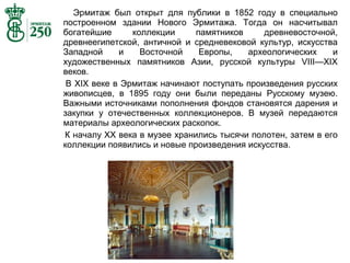 Эрмитаж был открыт для публики в 1852 году в специально
построенном здании Нового Эрмитажа. Тогда он насчитывал
богатейшие
коллекции
памятников
древневосточной,
древнеегипетской, античной и средневековой культур, искусства
Западной
и
Восточной
Европы,
археологических
и
художественных памятников Азии, русской культуры VIII—XIX
веков.
В XIX веке в Эрмитаж начинают поступать произведения русских
живописцев, в 1895 году они были переданы Русскому музею.
Важными источниками пополнения фондов становятся дарения и
закупки у отечественных коллекционеров. В музей передаются
материалы археологических раскопок.
К началу XX века в музее хранились тысячи полотен, затем в его
коллекции появились и новые произведения искусства.

 