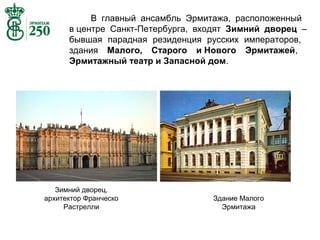 В главный ансамбль Эрмитажа, расположенный
в центре Санкт-Петербурга, входят Зимний дворец –
бывшая парадная резиденция русских императоров,
здания Малого, Старого и Нового Эрмитажей,
Эрмитажный театр и Запасной дом.

Зимний дворец,
архитектор Франческо
Растрелли

Здание Малого
Эрмитажа

 