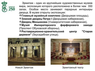Эрмитаж - один из крупнейших художественных музеев
мира, экспозиция которого расположена в более чем 350
залах. Особое место занимают парадные интерьеры
дворца. В музее открыты экспозиции:
Главный музейный комплекс (Дворцовая площадь),
Зимний дворец Петра I (Дворцовая набережная),
Дворец Меншикова (Университетская набережная),
Музей
Императорского
фарфорового
завода
(Проспект Обуховской обороны),
Реставрационно-хранительский
центр
"Старая
деревня" (Заусадебная улица).

Новый Эрмитаж

Эрмитажный театр

 