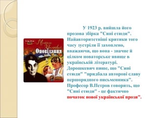 У 1923 р. вийшла його
прозова збірка "Сині етюди".
Найавторитетніші критики того
часу зустріли її захоплено,
вважаючи, що вона - значне й
цілком новаторське явище в
українській літературі.
Дорошкевич пише, що "Сині
етюди" "придбала авторові славу
першорядного письменника".
Професор В.Петров говорить, що
"Сині етюди" - це фактично
початок нової української прози".

 