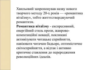 Хвильовий запропонував назву нового
творчого методу 20-х років — «романтика
вітаїзму», тобто життєстверджуючий
романтизм.
Романтика вітаїзму - експресивний,
енергійний стиль прози, жанровокомпозиційні новації, покликані
активізувати читацьке сприйняття,
навіювати читачам бадьоре, оптимістичне
світосприйняття, а відтак і активно
критичне ставлення до переродження
революційних ідеалів.

 