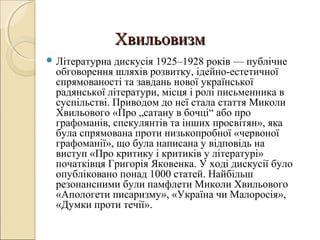 Хвильовизм
 Літературна

дискусія 1925–1928 років — публічне
обговорення шляхів розвитку, ідейно-естетичної
спрямованості та завдань нової української
радянської літератури, місця і ролі письменника в
суспільстві. Приводом до неї стала стаття Миколи
Хвильового «Про „сатану в бочці“ або про
графоманів, спекулянтів та інших просвітян», яка
була спрямована проти низькопробної «червоної
графоманії», що була написана у відповідь на
виступ «Про критику і критиків у літературі»
початківця Григорія Яковенка. У ході дискусії було
опубліковано понад 1000 статей. Найбільш
резонансними були памфлети Миколи Хвильового
«Апологети писаризму», «Україна чи Малоросія»,
«Думки проти течії».

 