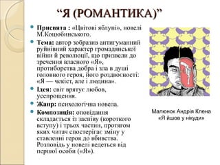 “Я (РОМАНТИКА)”
 Присвята

: «Цвітові яблуні», новелі
М.Коцюбинського.
 Тема: автор зобразив антигуманний
руйнівний характер громадянської
війни й революції, що призвели до
зречення власного «Я»,
протиборства добра і зла в душі
головного героя, його роздвоєності:
«Я — чекіст, але і людина».
 Ідея: світ врятує любов,
усепрощення.
 Жанр: психологічна новела.
 Композиція: оповідання
складається із заспіву (короткого
вступу) і трьох частин, протягом
яких читач спостерігає зміну у
ставленні героя до вбивства.
Розповідь у новелі ведеться від
першої особи («Я»).

Малюнок Андрія Клена
«Я йшов у нікуди»

 