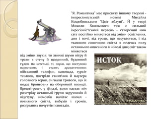 "Я. Романтика" має присвяту іншому творові імпресіоністській
новелі
Михайла
Коцюбинського "Цвіт яблуні". Й у творі
Миколи
Хвильового
теж
є
сильний
імресіоністський первень - створений ним
світ постійно міняється від зміни освітлення,
дня і ночі, від грози, що насувається, і від
тьмяного сонячного світла в пеленах пилу
останнього описаного в новелі дня; світ також
міняється
від зміни звуків: то звичні шуми вітру й
трави в степу й щоденний, буденний
гудок на цегельні, то звуки, що поступово
наростають

і

стають

драматичними:

військовий телефон, канонада, гуркіт
тачанок, постріли гвинтівок й маузера
головного героя, сигнали тривоги, що їх
подає броньовик на оборонній позиції.
Врешті-решт, у фіналі, коли настає ніч
розстрілу останньої групи заручників й
відступу, немовби налітає шквал вогняного світла, вибухів і громів,
розірваних почуттів і спогадів.

 