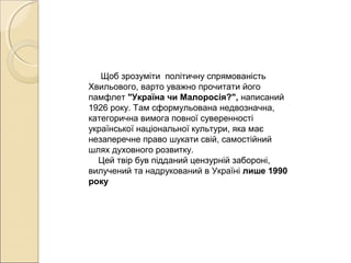 Щоб зрозуміти політичну спрямованість
Хвильового, варто уважно прочитати його
памфлет "Україна чи Малоросія?", написаний
1926 року. Там сформульована недвозначна,
категорична вимога повної суверенності
української національної культури, яка має
незаперечне право шукати свій, самостійний
шлях духовного розвитку.
Цей твір був підданий цензурній забороні,
вилучений та надрукований в Україні лише 1990 
року 

 