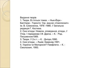 Видання творів
1. Твори. В п’ятьох томах. – Нью-Йорк Балтімор - Торонто: Укр. вид-во «Смолоскип»
ім. В. Симоненка, 1978 -1986. // Загальна
редакція Г. Костюка.
2. Сині етюди: Новели, оповідання, етюди, //
Упор. І передмова І.Ф. Драча. – К. : Рад.
Письменник1989.
3. Твори. У 2-х т. – К. : Дніпро,1990.
4. Сині етюди. – Львів: Каменяр,1991.
5. Україна чи Малоросія? Памфлети. – К. :
Смолоскип, 1993.

 