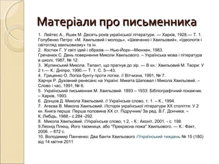 Матеріали про письменника
1. Лейтес А., Яшек М. Десять років української літератури. — Харків, 1928.— Т. 1.
Голубенко Петро: «М. Хвильовий і молодь», «Шевченко і Хвильовий», «Ідеологія і
світогляд хвильовизму» та ін.
2. Костюк Г. У світі ідей і образів.— Нью-Йорк—Мюнхен, 1983.
Гречанюк С. День повернення Миколи Хвильового. – Українська мова і література
в школі, 1987, № 12.
3. Жулинський Микола. Талант, що прагнув до зір. — В кн.: Хвильовий М. Твори: У
2 т.— К.: Дніпро, 1990.— Т. 1. С. 5—43.
4. Гриценко О. Логіка бунту проти логіки. // Вітчизна, 1991, № 7.
Харчук Р. Духовний ренесанс на Україні: Микита Шаповал і Микола Хвильовий. –
Слово і час, 1991, № 6.
5. Український письменник М. Хвильовий. 1893 – 1933: Бібліографічний покажчик.
– Харків, 1993.
6. Донцов Д. Микола Хвильовий. // Українське слово, т. 1. – К., 1994.
7. Агеєва В. Микола Хвильовий. //Історія української літератури ХХ століття: У 2
кн. Книга перша: Перша половина ХХ ст. Підручник/ За ред. В.Г. Дончика. –
К.:Либідь, 1988.- с.284 -292.
8. Микола Хвильовий. //Українське слово, т.2, - К.: Аконіт, 2001. - с. 198.
9.Леонід Плющ. Його таємниця, або "Прекрасна ложа" Хвильового. — К.: Факт,
2006. – 872 с.
10. Володимир Панченко: Два банти Хвильового //Український тиждень № 15 (180)
від 14 квітня 2011

 
