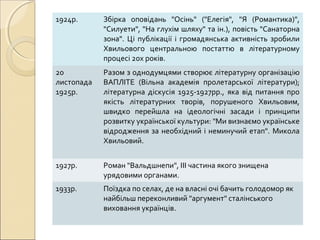 1924р.

Збірка оповідань "Осінь" ("Елегія", "Я (Романтика)",
"Силуети", "На глухім шляху" та ін.), повість "Санаторна
зона". Ці публікації і громадянська активність зробили
Хвильового центральною постаттю в літературному
процесі 20х років.

20
листопада
1925р.

Разом з однодумцями створює літературну організацію
ВАПЛІТЕ (Вільна академія пролетарської літератури);
літературна діскусія 1925-1927рр., яка від питання про
якість літературних творів, порушеного Хвильовим,
швидко перейшла на ідеологічні засади і принципи
розвитку української культури: "Ми визнаємо українське
відродження за необхідний і неминучий етап". Микола
Хвильовий.

1927р.

Роман "Вальдшнепи", ІІІ частина якого знищена
урядовими органами.

1933р.

Поїздка по селах, де на власні очі бачить голодомор як
найбільш переконливий "аргумент" сталінського
виховання українців.

 