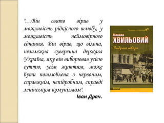 "…Він
свято
вірив
у
можливість рідкісного шлюбу, у
можливість
неймовірного
єднання. Він вірив, що вільна,
незалежна суверенна держава
Україна, яку він виборював усією
суттю, усім життям, може
бути пошлюблена з червоним,
справжнім, непідробним, справді
ленінським комунізмом".

Іван Драч.

 