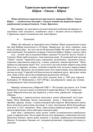 Туристсько-краєзнавчий маршрут

Бібрка – Стоки – Бібрка
Мета одноденного туристсько-краєзнавчого маршруту Бібрка – Стоки –
Бібрка - ознайомлення школярів з місцями життя та творчості першої
україномовної галицької поетеси Уляни Кравченко.
Цей маршрут дає можливість поєднати вивчення особливостей природи та
топоніміки своєї місцевості, ознайомити учнів з місцями життя та творчості
У.Кравченко, вірної сподвижниці ідей Івана Франка.
•

Топоніміка

Бібрка. Це найменше за територією місто України. Перші документальні згадки
про ріку Боберку відносяться д о 1211року. Вважається, що місто отримало свою
назву від ріки,а ріка – від того, що на ній водилися бобри. На такій точці зору стоять
наші мовознавці. Так вважають історики. Символом Бібрки є бобер з гілкою в зубах.
Але… на якій з рік не водилися бобри у давнину? То мало би бути їх більше в
Галичині. Може треба пошукати інше пояснення назви . В латинській мові дієслово
"vibrare" означає "приводити в рух, струшувати, розмахувати, хвилювати (щось),
іскритися, переливатися, мерехтіти, а також звиватися, швидко крутитися". Якщо
зважати на чергування звуків "б-в", то від цього дієслова можна творити назву річки.
Вона тече у широких долинах, особливо в нижній течії, де колись творила широкі
заплави-стави. Зрозуміло, що на рівнині вона була мерехтливою, вода переливалася
світлом на сонці. У верхній течії ріка петляла по широкому руслі, крутилася немов
змія. Лише в ХХст. русло було випрямлене радянською технікою.
Важливою віхою в історії міста було надання йому у 1469 році королем
Казимиром IV Ягайловичем ( 1427-1497рр.) магдебурзького права, яке пізніше
підтверджували і інші польські королі.
Маршрут починається у Бібрській СЗШ І – ІІІ ступенів, яка носить ім’я Уляни
Кравченко. Сьогодні в школі за ініціативи її директора Шаха Т. Я. створюється
музей бібрській вчительці, яка запросила у місто генія української літератури
І.Франка.
Народилась і виросла молода вчителька в досить забезпеченій сім’ї службовця Юлія Шнайдера. Батько письменниці, родом з Німеччини, займав
офіційну урядову посаду – служив комісаром при старостві Жидачівського повіту.
Коли дочці було десять років, він помер. А мати письменниці, Юлія Лопушайська,
походила із сім’ї священика. Вона гарно співала українські народні пісні, добре
грала на фортепіано, вміла майстерно оповідати вірші.
Саме вона і прищепила дочці велику любов до національного українського
слова та народної пісні. Після смерті батька сім’я проживала у повітовому містечку
Миколаєві. Близько десяти років мешкали у будинку українського письменника
Миколи Устиновича. Напевно, це і посприяло розвиткові літературного таланту в
дівчинки.
1

 