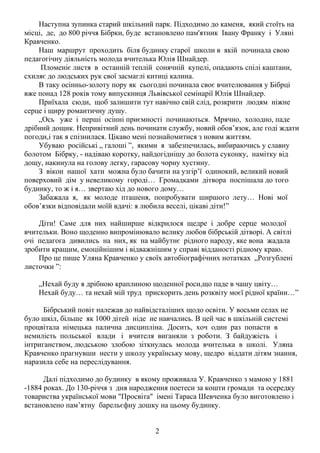 Наступна зупинка старий шкільний парк. Підходимо до каменя, який стоїть на
місці, де, до 800 річчя Бібрки, буде встановлено пам'ятник Івану Франку і Уляні
Кравченко.
Наш маршрут проходить біля будинку старої школи в якій починала свою
педагогічну діяльність молода вчителька Юлія Шнайдер.
Пломеніє листя в останній теплій сонячній купелі, опадають спілі каштани,
схиляє до людських рук свої засмаглі китиці калина.
В таку осінньо-золоту пору як сьогодні починала своє вчителювання у Бібрці
вже понад 128 років тому випускниця Львівської семінарії Юлія Шнайдер.
Приїхала сюди, щоб залишити тут навічно свій слід, розкрити людям ніжне
серце і щиру романтичну душу.
„Ось уже і перші осінні приємності починаються. Мрячно, холодно, паде
дрібний дощик. Непривітний день починати службу, новий обов’язок, але годі ждати
погоди,і так я спізнилася. Цікаво мені познайомитися з новим життям.
Убуваю російські „ галоші ”, якими я забезпечилась, вибираючись у славну
болотом Бібрку, - надіваю коротку, найдогіднішу до болота суконку, намітку від
дощу, накинула на голову легку, гарасову чорну хустину.
З вікон нашої хати можна було бачити на узгір’ї одинокий, великий новий
поверховий дім у невеликому городі… Громадками дітвора поспішала до того
будинку, то ж і я… звертаю хід до нового дому…
Забажала я, як молоде пташеня, попробувати ширшого лету… Нові мої
обов’язки відповідали моїй вдачі: я любила веселі, цікаві діти!”
Діти! Саме для них найширше відкрилося щедре і добре серце молодої
вчительки. Воно щоденно випромінювало велику любов бібрській дітворі. А світлі
очі педагога дивились на них, як на майбутнє рідного народу, яке вона жадала
зробити кращим, емоційнішим і відважнішим у справі відданості рідному краю.
Про це пише Уляна Кравченко у своїх автобіографічних нотатках „Розгублені
листочки ”:
„Нехай буду я дрібною краплиною щоденної роси,що паде в чашу цвіту…
Нехай буду… та нехай мій труд прискорить день розквіту моєї рідної країни…”
Бібрський повіт належав до найвідсталіших щодо освіти. У восьми селах не
було шкіл, більше як 1000 дітей ніде не навчались. В цей час в шкільній системі
процвітала німецька палична дисципліна. Досить, хоч один раз попасти в
немилість польської влади і вчителя виганяли з роботи. З байдужість і
інтриганством, людською злобою зіткнулась молода вчителька в школі. Уляна
Кравченко прагнувши нести у школу українську мову, щедро віддати дітям знання,
наразила себе на переслідування.
Далі підходимо до будинку в якому проживала У. Кравченко з мамою у 1881
-1884 роках. До 130-річчя з дня народження поетеси за кошти громади та осередку
товариства української мови "Просвіта" імені Тараса Шевченка було виготовлено і
встановлено пам’ятну барельєфну дошку на цьому будинку.
2

 