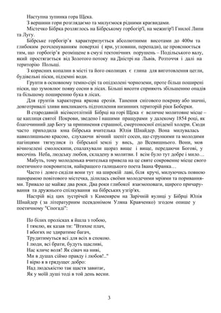 Наступна зупинка гора Щека.
З вершини гори розглядаємо та милуємося рідними краєвидами.
Містечко Бібрка розляглось на Бібрському горбогір'ї, на межигір'ї Гнилої Липи
та Лугу.
Бібрське горбогір’я характеризується абсолютними висотами до 400м та
глибоким розчленуванням поверхні ( яри, угловини, перепади), це прояснюється
тим, що горбогір’я розміщене в смузі тектонічних порушень – Подільського валу,
який простягається від Золотого потоку на Дністрі на Львів, Розточчя і далі на
територію Польщі.
З корисних копалин в місті та його околицях є глина для виготовлення цегли,
будівельні піски, підземні води.
Грунти в основному темно-сірі та опідзолені чорноземи, проте більш поширені
піски, що зумовлює появу сосни в лісах. Більші висоти сприяють збільшенню опадів
та більшому поширенню бука в лісах.
Для грунтів характерна яркова ерозія. Танення снігового покриву або значні,
довготривалі зливи викликають підтоплення низинних територій ріки Боберки.
В стародавній вісімсотлітній Бібрці на горі Щека є величне молитовне місце –
це каплиця святої Покрови, зведено ї нашими пращурами у далекому 1854 році, як
благочинний дар Богу за припинення страшної, смертоносної епідемії холери. Сюди
часто приходила юна бібрська вчителька Юлія Шнайдер. Вона милувалась
навколишньою красою, слухаючи вічний шепіт сосен, що стрункими та молодими
пагінцями тягнулися із бібрської землі у вись, до Всевишнього. Вони, мов
вічнозелені смолоскипи, спалахували щораз вище і вище, передаючи Богові, у
височінь Неба, людську любов, складену в молитви. І всім було тут добре і мило…
Мабуть, тому молоденька вчителька привела на це святе сокровенне місце свого
поетичного покровителя, найкращого галицького поета Івана Франка…
Часто і довго сиділи вони тут на широкій лаві, біля кручі, милуючись повною
панорамою повітового містечка, ділилась своїми молодечими мріями та пориваннями. Тривало це майже два роки. Два роки глибокої взаємоповаги, щирого причарування та дружнього спілкування на бібрських узгір'ях.
Настрій від цих зустрічей з Каменярем на Зарічній вулиці у Бібрці Юлія
Шнайдер ( за літературним псевдонімом Уляна Кравченко) згодом опише у
поетичному "Спогаді":
По білих пролісках я йшла з тобою,
І тямлю, як казав ти: "Втихне плач,
І вбогих не здиратиме багач,
Трудитимуться всі для всіх в спокою.
І люди, всі брати, будуть щасливі,
Нас кличе воля! Як сівач на ниві,
Ми в душах сіймо правду і любов!.."
І вірю я в грядущеє добро:
Над людськістю так щастя завитає,
Як у моїй душі тоді в той день весни.

3

 