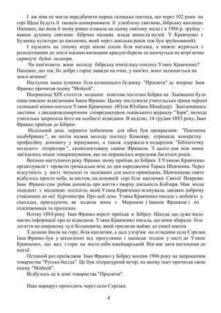 І аж ніяк не могла передбачити перша галицька поетеса, що через 102 роки на
горі Щеці будуть її іменем осквернювати її улюблену святиню, бібрську каплицю.
Напевно, що вона б знову ревно плакала на цьому святому місці ( в 1986 р. зруйну –
вавши духовну святиню бібрчан місцева влада винесла музей У. Кравченко з
Будинку культури до каплички, який через декілька років теж був зруйнований).
І шумлять на тихому вітрі вікові сосни біля каплиці, а нижче журяться з
розплетеними до землі косами-китицями красуні-берези та шепчуться на вітрі вічно
скрипучі буйні осокори.
Чи пам'ятають вони молоду бібрську вчительку-поетесу Уляну Кравченко?
Напевно, що так, бо добре і гарне завжди на очах, у пам'яті, воно залишається на
землі вічним!
Наступна наша зупинка біля колишнього будинку "Просвіта" де вперше Іван
Франко прочитав поему "Мойсей".
Наприкінці ХІХ століття колишнє повітове містечко Бібрка на Львівщині було
ощасливлене відвідинами Івана Франка. Цьому послужила учительська праця першої
галицької жінки-поетеси Уляни Кравченко (Юлія Юліївна Шнайдер). Запізнившись
листами з двадцятисемирічним співредактором львівського журналу "Зоря", молода
учителька запросила його на особисті відвідини. В неділю, 14 грудня 1883 року, Іван
Франко приїхав до Бібрки.
Недільний день першого побачення для обох був прекрасним. "Поетична
надбібрянка ", як потім назвав молоду поетесу Каменяр, отримала конкретну
професійну допомогу у віршуванні, а також одержала в подарунок "Бібліотечку
молодого літератора ", скомплектовану самим Франком. З цього дня між ними
зав'язалось міцне товаришування, яке не поривалось впродовж багатьох років.
Весною наступного року Франко знову приїхав до Бібрки. З Уляною Кравченко
організували і провели громадське віче до дня народження Тараса Шевченка. Через
відсутність у місті читальні та належних для цього приміщень, Шевченкове свято
відбулось просто неба, за містом, на основній горі біля каплички Святої Покрови.
Іван Франко сам робив доповідь про життя і творчу діяльність Кобзаря. Мав місце
інцидент з місцевою поліцією, який Уляна Кравченко вгамувала, завдяки доброму
ставленню до неї бургомістра. Про цей день Уляна Кравченко писала з любов'ю у
спогадах, пригадуючи, як ходили вони з Мироном ( Іваном Франком ) по
підсніжниках та пролісках.
Влітку 1884 року Іван Франко втретє приїхав в Бібрку. Шкода, що дуже мало
маємо інформації про ці відвідини. Уляна Кравченко писала, що вони збирали біле
латаття на широкому лузі Козакевича, який прилягав майже до самої школи.
З долини йшли на гору, біля каплички, а далі узгір'ям на оглядини села Стрілки.
Іван Франко був у захопленні від прогулянки і написав згодом у листі до Уляни
Кравченко, що вид з гори на місто ніби швейцарський. Він має дати натхнення до
поезії.
Останній раз приїжджав Іван Франко у Бібрку восени 1906 року на запрошення
товариства "Руська бесіда". Це був літературний вечір, на якому поет прочитав свою
поему "Мойсей".
Відбулось це в домі товариства "Просвіти".
Наш маршрут проходить через село Стрілки.
4

 
